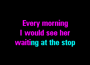 Every morning

I would see her
waiting at the stop