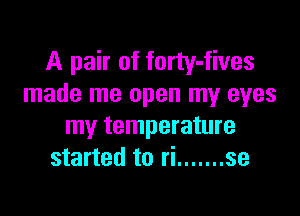 A pair of forty-fives
made me open my eyes

my temperature
started to ri ....... se