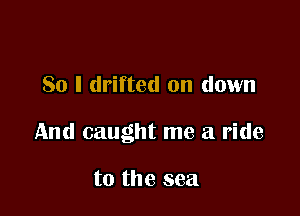 So I drifted on down

And caught me a ride

to the sea