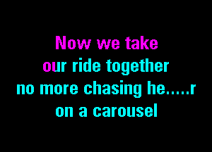 Now we take
our ride together

no more chasing he ..... r
on a carousel