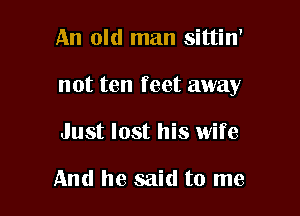 An old man sittin'

not ten feet away

Just lost his wife

And he said to me