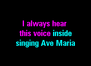 I always hear

this voice inside
singing Ave Maria