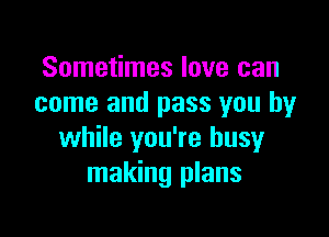 Sometimes love can
come and pass you by

while you're busy
making plans