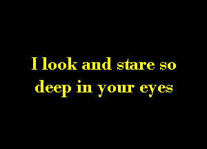 I look and stare so

deep in your eyes