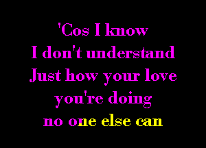 'Cos I know
I don't understand
Just how your love
you're doing
no one else can