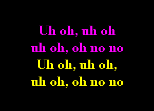 Uh oh, uh oh
uh oh, oh no no

Uh 011, uh oh,

uh oh, oh no no