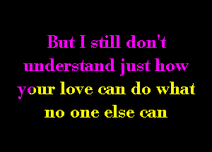 But I still don't
understand just how
your love can do What
no one else can