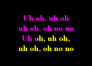 Uh oh, uh oh
uh oh, oh no no

Uh 011, uh oh,

uh oh, oh no no