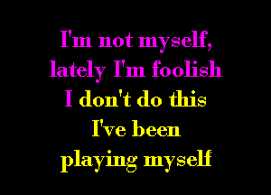 I'm not myself,
lately I'm foolish
I don't do this

I've been

playing myself I