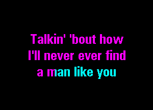 Talkin' 'bout how

I'll never ever find
a man like you