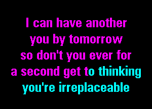 I can have another
you by tomorrow
so don't you ever for
a second get to thinking
you're irreplaceable