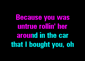 Because you was
untrue rollin' her

around in the car
that I bought you, oh