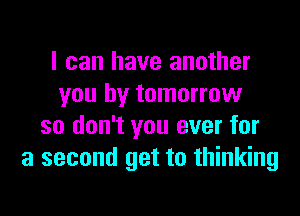 I can have another
you by tomorrow
so don't you ever for
a second get to thinking