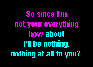 So since I'm
not your everything

how about
I'll be nothing.
nothing at all to you?