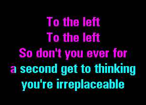 To the left
To the left

So don't you ever for
a second get to thinking
you're irreplaceable