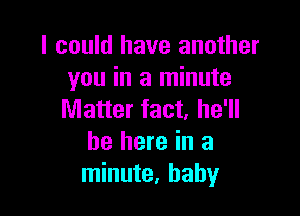 I could have another
you in a minute

Matter fact, he'll
be here in a
minute, baby