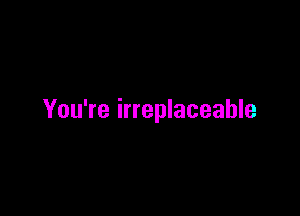 You're irreplaceable