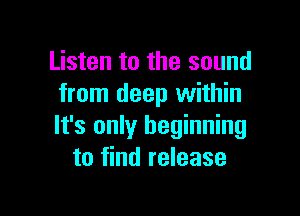 Listen to the sound
from deep within

It's only beginning
to find release
