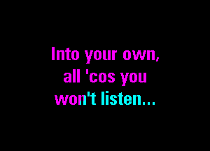 Into your own,

all 'cos you
won't listen...