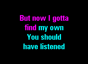 But now I gotta
find my own

You should
have listened