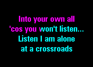 Into your own all
'cos you won't listen...

Listen I am alone
at a crossroads
