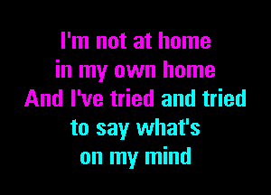 I'm not at home
in my own home

And I've tried and tried
to say what's
on my mind