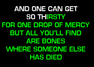 AND ONE CAN GET
SO THIRSTY
FOR ONE DROP 0F MERCY
BUT ALL YOU'LL FIND
ARE BONES
WHERE SOMEONE ELSE
HAS DIED