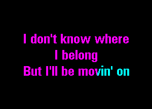 I don't know where

I belong
But I'll be movin' on