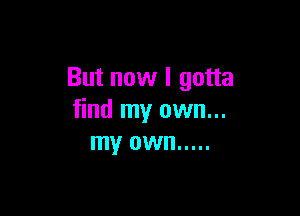 But now I gotta

find my own...
my own .....