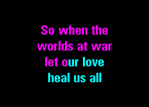 So when the
worlds at war

let our love
heal us all