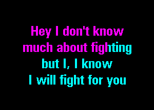Hey I don't know
much about fighting

but I, I know
I will fight for you