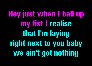 Hey iust when I ball up
my fist I realise
that I'm laying
right next to you baby
we ain't got nothing