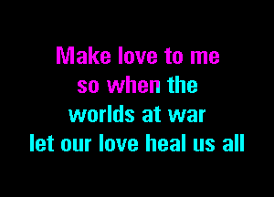 Make love to me
so when the

worlds at war
let our love heal us all