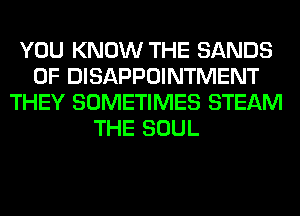 YOU KNOW THE SANDS
0F DISAPPOINTMENT
THEY SOMETIMES STEAM
THE SOUL