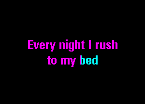 Every night I rush

to my bed