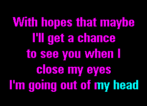 With hopes that maybe
I'll get a chance
to see you when I
close my eyes
I'm going out of my head