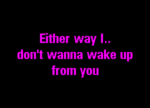 Either way I..

don't wanna wake up
from you
