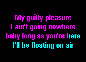 My guilty pleasure
I ain't going nowhere
baby long as you're here
I'll be floating on air