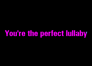 You're the perfect lullaby
