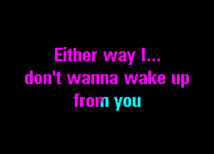 Either way I...

don't wanna wake up
from you