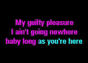 My guilty pleasure

I ain't going nuwhere
baby long as you're here