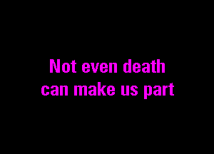 Not even death

can make us part