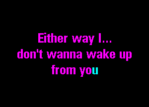 Either way I...

don't wanna wake up
from you