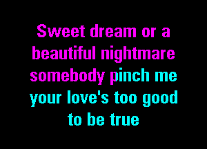 Sweet dream or a
beautiful nightmare
somebody pinch me
your love's too good

to be true