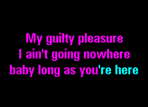 My guilty pleasure

I ain't going nuwhere
baby long as you're here