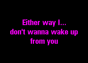 Either way I...

don't wanna wake up
from you