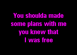 You shoulda made
some plans with me

you knew that
I was free