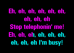 Eh,eh,eh,eh,eh,eh,
eh,eh,eh

Stop telephonin' me!
Eh.eh,eh.eh.eh,eh,
eh, eh, eh I'm busy!
