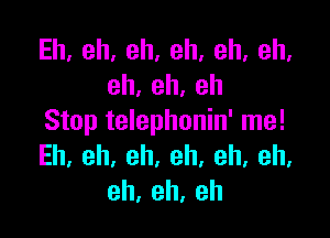 Eh,eh,eh,eh,eh,eh,
eh,eh,eh

Stop telephonin' me!
Eh.eh,eh.eh.eh,eh,
eh,eh,eh