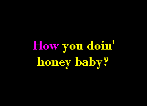 How you doin'

honey baby?